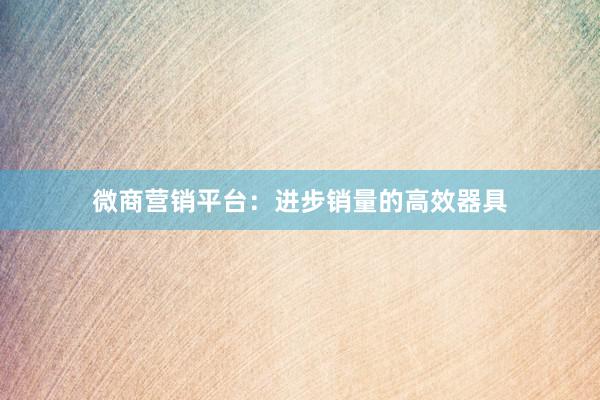 微商营销平台：进步销量的高效器具