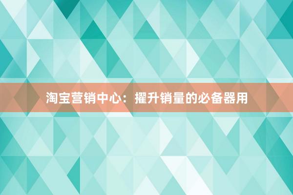 淘宝营销中心：擢升销量的必备器用